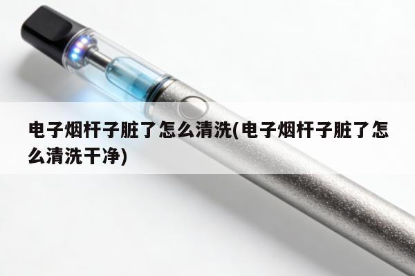 電子煙桿子臟了怎麼清洗(電子煙桿子臟了怎麼清洗幹凈)